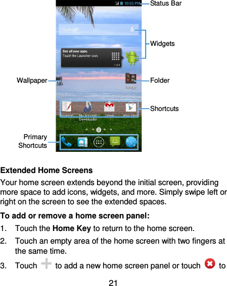  21             Extended Home Screens Your home screen extends beyond the initial screen, providing more space to add icons, widgets, and more. Simply swipe left or right on the screen to see the extended spaces. To add or remove a home screen panel: 1.  Touch the Home Key to return to the home screen. 2.  Touch an empty area of the home screen with two fingers at the same time. 3.  Touch    to add a new home screen panel or touch    to Status Bar Widgets Folder Shortcuts Primary Shortcuts Wallpaper 