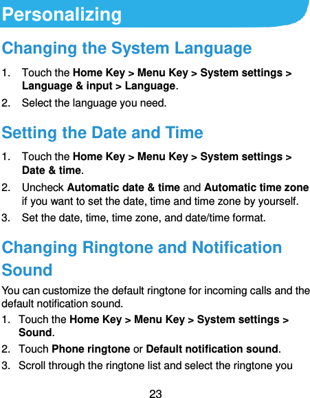  23 Personalizing Changing the System Language 1.  Touch the Home Key &gt; Menu Key &gt; System settings &gt; Language &amp; input &gt; Language. 2.  Select the language you need. Setting the Date and Time 1.  Touch the Home Key &gt; Menu Key &gt; System settings &gt; Date &amp; time. 2.  Uncheck Automatic date &amp; time and Automatic time zone if you want to set the date, time and time zone by yourself. 3.  Set the date, time, time zone, and date/time format. Changing Ringtone and Notification Sound You can customize the default ringtone for incoming calls and the default notification sound. 1.  Touch the Home Key &gt; Menu Key &gt; System settings &gt; Sound. 2.  Touch Phone ringtone or Default notification sound. 3.  Scroll through the ringtone list and select the ringtone you 