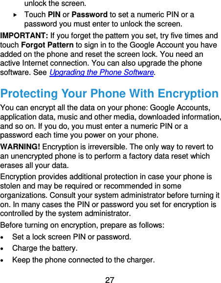  27 unlock the screen.    Touch PIN or Password to set a numeric PIN or a password you must enter to unlock the screen.   IMPORTANT: If you forget the pattern you set, try five times and touch Forgot Pattern to sign in to the Google Account you have added on the phone and reset the screen lock. You need an active Internet connection. You can also upgrade the phone software. See Upgrading the Phone Software. Protecting Your Phone With Encryption You can encrypt all the data on your phone: Google Accounts, application data, music and other media, downloaded information, and so on. If you do, you must enter a numeric PIN or a password each time you power on your phone. WARNING! Encryption is irreversible. The only way to revert to an unencrypted phone is to perform a factory data reset which erases all your data. Encryption provides additional protection in case your phone is stolen and may be required or recommended in some organizations. Consult your system administrator before turning it on. In many cases the PIN or password you set for encryption is controlled by the system administrator. Before turning on encryption, prepare as follows:  Set a lock screen PIN or password.  Charge the battery.  Keep the phone connected to the charger. 
