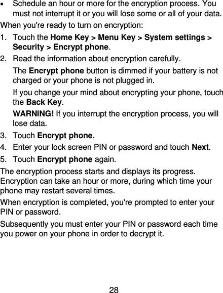  28  Schedule an hour or more for the encryption process. You must not interrupt it or you will lose some or all of your data. When you&apos;re ready to turn on encryption: 1.  Touch the Home Key &gt; Menu Key &gt; System settings &gt; Security &gt; Encrypt phone. 2.  Read the information about encryption carefully.   The Encrypt phone button is dimmed if your battery is not charged or your phone is not plugged in. If you change your mind about encrypting your phone, touch the Back Key. WARNING! If you interrupt the encryption process, you will lose data. 3.  Touch Encrypt phone. 4.  Enter your lock screen PIN or password and touch Next. 5.  Touch Encrypt phone again. The encryption process starts and displays its progress. Encryption can take an hour or more, during which time your phone may restart several times. When encryption is completed, you&apos;re prompted to enter your PIN or password. Subsequently you must enter your PIN or password each time you power on your phone in order to decrypt it. 