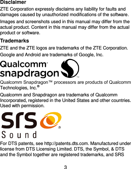  3 Disclaimer ZTE Corporation expressly disclaims any liability for faults and damages caused by unauthorized modifications of the software. Images and screenshots used in this manual may differ from the actual product. Content in this manual may differ from the actual product or software. Trademarks ZTE and the ZTE logos are trademarks of the ZTE Corporation.   Google and Android are trademarks of Google, Inc.    Qualcomm Snapdragon™ processors are products of Qualcomm Technologies, Inc.®   Qualcomm and Snapdragon are trademarks of Qualcomm Incorporated, registered in the United States and other countries. Used with permission.  For DTS patents, see http://patents.dts.com. Manufactured under license from DTS Licensing Limited. DTS, the Symbol, &amp; DTS and the Symbol together are registered trademarks, and SRS 