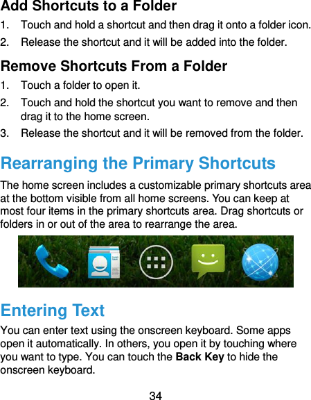  34 Add Shortcuts to a Folder 1.  Touch and hold a shortcut and then drag it onto a folder icon. 2.  Release the shortcut and it will be added into the folder. Remove Shortcuts From a Folder 1.  Touch a folder to open it. 2.  Touch and hold the shortcut you want to remove and then drag it to the home screen. 3.  Release the shortcut and it will be removed from the folder. Rearranging the Primary Shortcuts The home screen includes a customizable primary shortcuts area at the bottom visible from all home screens. You can keep at most four items in the primary shortcuts area. Drag shortcuts or folders in or out of the area to rearrange the area.  Entering Text You can enter text using the onscreen keyboard. Some apps open it automatically. In others, you open it by touching where you want to type. You can touch the Back Key to hide the onscreen keyboard. 