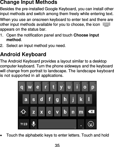  35 Change Input Methods Besides the pre-installed Google Keyboard, you can install other input methods and switch among them freely while entering text. When you use an onscreen keyboard to enter text and there are other input methods available for you to choose, the icon   appears on the status bar. 1.  Open the notification panel and touch Choose input method. 2.  Select an input method you need. Android Keyboard The Android Keyboard provides a layout similar to a desktop computer keyboard. Turn the phone sideways and the keyboard will change from portrait to landscape. The landscape keyboard is not supported in all applications.    Touch the alphabetic keys to enter letters. Touch and hold 