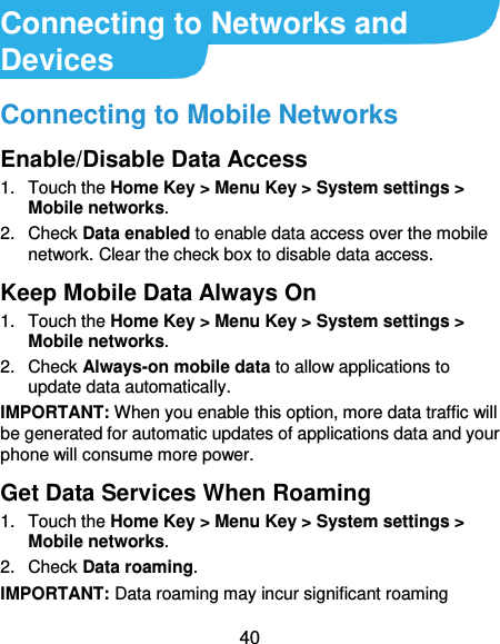  40 Connecting to Networks and Devices Connecting to Mobile Networks Enable/Disable Data Access 1.  Touch the Home Key &gt; Menu Key &gt; System settings &gt; Mobile networks.   2.  Check Data enabled to enable data access over the mobile network. Clear the check box to disable data access. Keep Mobile Data Always On 1.  Touch the Home Key &gt; Menu Key &gt; System settings &gt; Mobile networks.   2.  Check Always-on mobile data to allow applications to update data automatically. IMPORTANT: When you enable this option, more data traffic will be generated for automatic updates of applications data and your phone will consume more power. Get Data Services When Roaming 1.  Touch the Home Key &gt; Menu Key &gt; System settings &gt; Mobile networks.   2.  Check Data roaming. IMPORTANT: Data roaming may incur significant roaming 