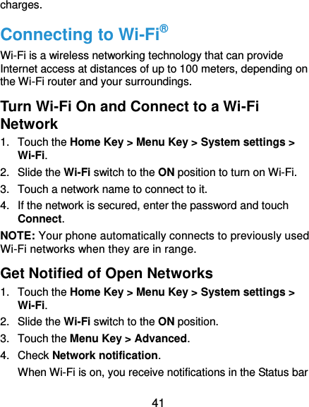  41 charges. Connecting to Wi-Fi® Wi-Fi is a wireless networking technology that can provide Internet access at distances of up to 100 meters, depending on the Wi-Fi router and your surroundings. Turn Wi-Fi On and Connect to a Wi-Fi Network 1.  Touch the Home Key &gt; Menu Key &gt; System settings &gt; Wi-Fi. 2.  Slide the Wi-Fi switch to the ON position to turn on Wi-Fi.   3.  Touch a network name to connect to it. 4.  If the network is secured, enter the password and touch Connect. NOTE: Your phone automatically connects to previously used Wi-Fi networks when they are in range. Get Notified of Open Networks 1.  Touch the Home Key &gt; Menu Key &gt; System settings &gt; Wi-Fi. 2.  Slide the Wi-Fi switch to the ON position. 3.  Touch the Menu Key &gt; Advanced. 4.  Check Network notification.   When Wi-Fi is on, you receive notifications in the Status bar 