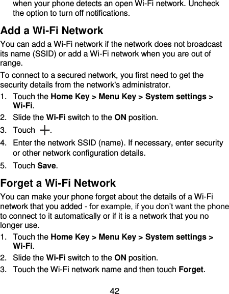  42 when your phone detects an open Wi-Fi network. Uncheck the option to turn off notifications. Add a Wi-Fi Network You can add a Wi-Fi network if the network does not broadcast its name (SSID) or add a Wi-Fi network when you are out of range. To connect to a secured network, you first need to get the security details from the network&apos;s administrator. 1.  Touch the Home Key &gt; Menu Key &gt; System settings &gt; Wi-Fi. 2.  Slide the Wi-Fi switch to the ON position. 3.  Touch  . 4.  Enter the network SSID (name). If necessary, enter security or other network configuration details. 5.  Touch Save. Forget a Wi-Fi Network You can make your phone forget about the details of a Wi-Fi network that you added - for example, if you don’t want the phone to connect to it automatically or if it is a network that you no longer use.   1.  Touch the Home Key &gt; Menu Key &gt; System settings &gt; Wi-Fi. 2.  Slide the Wi-Fi switch to the ON position. 3.  Touch the Wi-Fi network name and then touch Forget. 