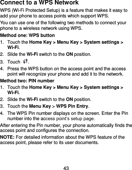  43 Connect to a WPS Network WPS (Wi-Fi Protected Setup) is a feature that makes it easy to add your phone to access points which support WPS. You can use one of the following two methods to connect your phone to a wireless network using WPS. Method one: WPS button 1.  Touch the Home Key &gt; Menu Key &gt; System settings &gt; Wi-Fi. 2.  Slide the Wi-Fi switch to the ON position. 3.  Touch  . 4.  Press the WPS button on the access point and the access point will recognize your phone and add it to the network. Method two: PIN number 1.  Touch the Home Key &gt; Menu Key &gt; System settings &gt; Wi-Fi. 2.  Slide the Wi-Fi switch to the ON position. 3.  Touch the Menu Key &gt; WPS Pin Entry. 4.  The WPS Pin number displays on the screen. Enter the Pin number into the access point’s setup page. After entering the Pin number, your phone automatically finds the access point and configures the connection. NOTE: For detailed information about the WPS feature of the access point, please refer to its user documents. 