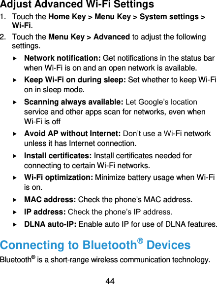  44 Adjust Advanced Wi-Fi Settings 1.  Touch the Home Key &gt; Menu Key &gt; System settings &gt; Wi-Fi. 2.  Touch the Menu Key &gt; Advanced to adjust the following settings.  Network notification: Get notifications in the status bar when Wi-Fi is on and an open network is available.  Keep Wi-Fi on during sleep: Set whether to keep Wi-Fi on in sleep mode.  Scanning always available: Let Google’s location service and other apps scan for networks, even when Wi-Fi is off  Avoid AP without Internet: Don’t use a Wi-Fi network unless it has Internet connection.  Install certificates: Install certificates needed for connecting to certain Wi-Fi networks.  Wi-Fi optimization: Minimize battery usage when Wi-Fi is on.  MAC address: Check the phone’s MAC address.  IP address: Check the phone’s IP address.  DLNA auto-IP: Enable auto IP for use of DLNA features. Connecting to Bluetooth® Devices Bluetooth® is a short-range wireless communication technology. 