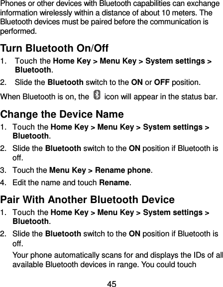  45 Phones or other devices with Bluetooth capabilities can exchange information wirelessly within a distance of about 10 meters. The Bluetooth devices must be paired before the communication is performed. Turn Bluetooth On/Off 1.  Touch the Home Key &gt; Menu Key &gt; System settings &gt; Bluetooth. 2.  Slide the Bluetooth switch to the ON or OFF position. When Bluetooth is on, the    icon will appear in the status bar.   Change the Device Name 1.  Touch the Home Key &gt; Menu Key &gt; System settings &gt; Bluetooth. 2.  Slide the Bluetooth switch to the ON position if Bluetooth is off. 3.  Touch the Menu Key &gt; Rename phone. 4.  Edit the name and touch Rename. Pair With Another Bluetooth Device 1.  Touch the Home Key &gt; Menu Key &gt; System settings &gt; Bluetooth. 2.  Slide the Bluetooth switch to the ON position if Bluetooth is off. Your phone automatically scans for and displays the IDs of all available Bluetooth devices in range. You could touch 