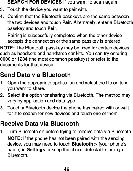  46 SEARCH FOR DEVICES if you want to scan again. 3.  Touch the device you want to pair with. 4.  Confirm that the Bluetooth passkeys are the same between the two devices and touch Pair. Alternately, enter a Bluetooth passkey and touch Pair. Pairing is successfully completed when the other device accepts the connection or the same passkey is entered. NOTE: The Bluetooth passkey may be fixed for certain devices such as headsets and handsfree car kits. You can try entering 0000 or 1234 (the most common passkeys) or refer to the documents for that device. Send Data via Bluetooth 1.  Open the appropriate application and select the file or item you want to share. 2.  Select the option for sharing via Bluetooth. The method may vary by application and data type. 3.  Touch a Bluetooth device the phone has paired with or wait for it to search for new devices and touch one of them. Receive Data via Bluetooth 1.  Turn Bluetooth on before trying to receive data via Bluetooth. NOTE: If the phone has not been paired with the sending device, you may need to touch Bluetooth &gt; [your phone’s name] in Settings to keep the phone detectable through Bluetooth. 
