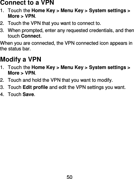  50 Connect to a VPN 1.  Touch the Home Key &gt; Menu Key &gt; System settings &gt; More &gt; VPN. 2.  Touch the VPN that you want to connect to. 3.  When prompted, enter any requested credentials, and then touch Connect.   When you are connected, the VPN connected icon appears in the status bar. Modify a VPN 1.  Touch the Home Key &gt; Menu Key &gt; System settings &gt; More &gt; VPN. 2.  Touch and hold the VPN that you want to modify. 3.  Touch Edit profile and edit the VPN settings you want. 4.  Touch Save.   