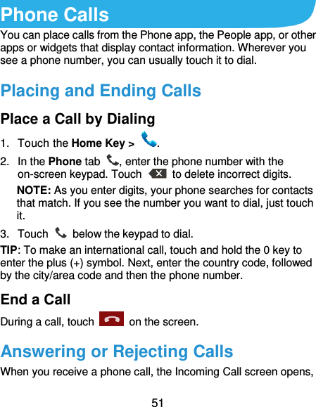  51 Phone Calls You can place calls from the Phone app, the People app, or other apps or widgets that display contact information. Wherever you see a phone number, you can usually touch it to dial. Placing and Ending Calls Place a Call by Dialing 1.  Touch the Home Key &gt;  . 2.  In the Phone tab  , enter the phone number with the on-screen keypad. Touch    to delete incorrect digits. NOTE: As you enter digits, your phone searches for contacts that match. If you see the number you want to dial, just touch it.   3.  Touch    below the keypad to dial. TIP: To make an international call, touch and hold the 0 key to enter the plus (+) symbol. Next, enter the country code, followed by the city/area code and then the phone number. End a Call During a call, touch    on the screen. Answering or Rejecting Calls When you receive a phone call, the Incoming Call screen opens, 