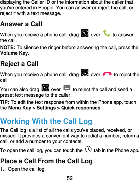  52 displaying the Caller ID or the information about the caller that you&apos;ve entered in People. You can answer or reject the call, or reject it with a text message. Answer a Call When you receive a phone call, drag    over    to answer the call. NOTE: To silence the ringer before answering the call, press the Volume Key. Reject a Call When you receive a phone call, drag    over    to reject the call. You can also drag    over    to reject the call and send a preset text message to the caller. TIP: To edit the text response from within the Phone app, touch the Menu Key &gt; Settings &gt; Quick responses. Working With the Call Log The Call log is a list of all the calls you&apos;ve placed, received, or missed. It provides a convenient way to redial a number, return a call, or add a number to your contacts. To open the call log, you can touch the    tab in the Phone app. Place a Call From the Call Log 1.  Open the call log. 