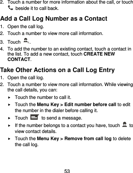  53 2.  Touch a number for more information about the call, or touch   beside it to call back. Add a Call Log Number as a Contact 1.  Open the call log. 2.  Touch a number to view more call information. 3.  Touch  . 4.  To add the number to an existing contact, touch a contact in the list. To add a new contact, touch CREATE NEW CONTACT. Take Other Actions on a Call Log Entry 1.  Open the call log. 2.  Touch a number to view more call information. While viewing the call details, you can:  Touch the number to call it.  Touch the Menu Key &gt; Edit number before call to edit the number in the dialer before calling it.  Touch    to send a message.  If the number belongs to a contact you have, touch    to view contact details.  Touch the Menu Key &gt; Remove from call log to delete the call log. 