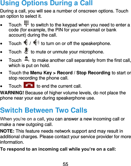  55 Using Options During a Call During a call, you will see a number of onscreen options. Touch an option to select it.  Touch    to switch to the keypad when you need to enter a code (for example, the PIN for your voicemail or bank account) during the call.  Touch   /    to turn on or off the speakerphone.  Touch    to mute or unmute your microphone.  Touch    to make another call separately from the first call, which is put on hold.  Touch the Menu Key &gt; Record / Stop Recording to start or stop recording the phone call.  Touch    to end the current call. WARNING! Because of higher volume levels, do not place the phone near your ear during speakerphone use. Switch Between Two Calls When you’re on a call, you can answer a new incoming call or make a new outgoing call. NOTE: This feature needs network support and may result in additional charges. Please contact your service provider for more information. To respond to an incoming call while you’re on a call: 
