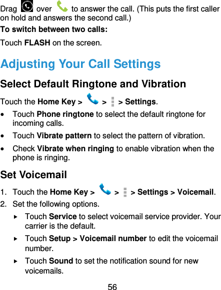  56 Drag    over    to answer the call. (This puts the first caller on hold and answers the second call.) To switch between two calls: Touch FLASH on the screen. Adjusting Your Call Settings Select Default Ringtone and Vibration Touch the Home Key &gt;   &gt;    &gt; Settings.  Touch Phone ringtone to select the default ringtone for incoming calls.  Touch Vibrate pattern to select the pattern of vibration.  Check Vibrate when ringing to enable vibration when the phone is ringing. Set Voicemail 1.  Touch the Home Key &gt;   &gt;    &gt; Settings &gt; Voicemail. 2.  Set the following options.  Touch Service to select voicemail service provider. Your carrier is the default.  Touch Setup &gt; Voicemail number to edit the voicemail number.  Touch Sound to set the notification sound for new voicemails. 