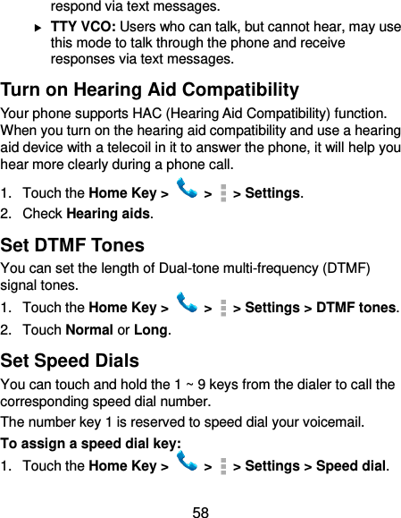  58 respond via text messages.  TTY VCO: Users who can talk, but cannot hear, may use this mode to talk through the phone and receive responses via text messages. Turn on Hearing Aid Compatibility Your phone supports HAC (Hearing Aid Compatibility) function. When you turn on the hearing aid compatibility and use a hearing aid device with a telecoil in it to answer the phone, it will help you hear more clearly during a phone call. 1.  Touch the Home Key &gt;   &gt;    &gt; Settings. 2.  Check Hearing aids. Set DTMF Tones You can set the length of Dual-tone multi-frequency (DTMF) signal tones. 1.  Touch the Home Key &gt;   &gt;    &gt; Settings &gt; DTMF tones. 2.  Touch Normal or Long. Set Speed Dials You can touch and hold the 1 ~ 9 keys from the dialer to call the corresponding speed dial number. The number key 1 is reserved to speed dial your voicemail. To assign a speed dial key: 1.  Touch the Home Key &gt;   &gt;    &gt; Settings &gt; Speed dial. 