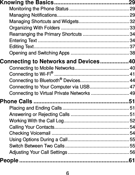  6 Knowing the Basics ............................................... 29 Monitoring the Phone Status ............................................ 29 Managing Notifications ..................................................... 29 Managing Shortcuts and Widgets ..................................... 32 Organizing With Folders .................................................. 33 Rearranging the Primary Shortcuts .................................. 34 Entering Text ................................................................... 34 Editing Text ...................................................................... 37 Opening and Switching Apps ........................................... 38 Connecting to Networks and Devices .................. 40 Connecting to Mobile Networks ........................................ 40 Connecting to Wi-Fi® ....................................................... 41 Connecting to Bluetooth® Devices .................................... 44 Connecting to Your Computer via USB ............................. 47 Connecting to Virtual Private Networks ............................ 49 Phone Calls ............................................................ 51 Placing and Ending Calls ................................................. 51 Answering or Rejecting Calls ........................................... 51 Working With the Call Log ................................................ 52 Calling Your Contacts ....................................................... 54 Checking Voicemail ......................................................... 54 Using Options During a Call ............................................. 55 Switch Between Two Calls ............................................... 55 Adjusting Your Call Settings ............................................. 56 People ..................................................................... 61 