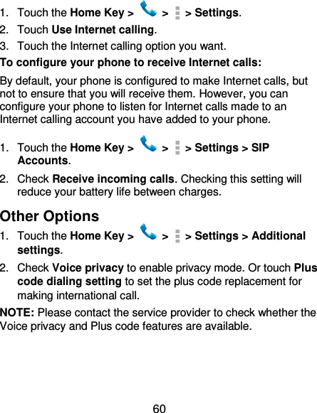  60 1.  Touch the Home Key &gt;   &gt;    &gt; Settings. 2.  Touch Use Internet calling. 3.  Touch the Internet calling option you want. To configure your phone to receive Internet calls: By default, your phone is configured to make Internet calls, but not to ensure that you will receive them. However, you can configure your phone to listen for Internet calls made to an Internet calling account you have added to your phone. 1.  Touch the Home Key &gt;   &gt;    &gt; Settings &gt; SIP Accounts. 2.  Check Receive incoming calls. Checking this setting will reduce your battery life between charges. Other Options 1.  Touch the Home Key &gt;   &gt;    &gt; Settings &gt; Additional settings. 2.  Check Voice privacy to enable privacy mode. Or touch Plus code dialing setting to set the plus code replacement for making international call. NOTE: Please contact the service provider to check whether the Voice privacy and Plus code features are available. 