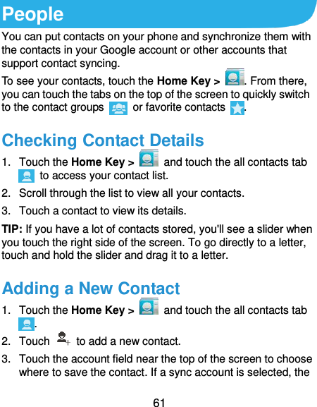  61 People You can put contacts on your phone and synchronize them with the contacts in your Google account or other accounts that support contact syncing. To see your contacts, touch the Home Key &gt;  . From there, you can touch the tabs on the top of the screen to quickly switch to the contact groups    or favorite contacts  . Checking Contact Details 1.  Touch the Home Key &gt;    and touch the all contacts tab   to access your contact list. 2.  Scroll through the list to view all your contacts. 3.  Touch a contact to view its details. TIP: If you have a lot of contacts stored, you&apos;ll see a slider when you touch the right side of the screen. To go directly to a letter, touch and hold the slider and drag it to a letter. Adding a New Contact 1.  Touch the Home Key &gt;    and touch the all contacts tab . 2.  Touch    to add a new contact. 3.  Touch the account field near the top of the screen to choose where to save the contact. If a sync account is selected, the 