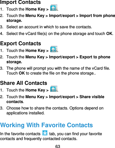  63 Import Contacts 1.  Touch the Home Key &gt;  . 2.  Touch the Menu Key &gt; Import/export &gt; Import from phone storage. 3.  Select an account in which to save the contacts. 4.  Select the vCard file(s) on the phone storage and touch OK. Export Contacts 1.  Touch the Home Key &gt;  . 2.  Touch the Menu Key &gt; Import/export &gt; Export to phone storage. 3.  The phone will prompt you with the name of the vCard file. Touch OK to create the file on the phone storage.. Share All Contacts 1.  Touch the Home Key &gt;  . 2.  Touch the Menu Key &gt; Import/export &gt; Share visible contacts. 3.  Choose how to share the contacts. Options depend on applications installed. Working With Favorite Contacts In the favorite contacts    tab, you can find your favorite contacts and frequently contacted contacts. 