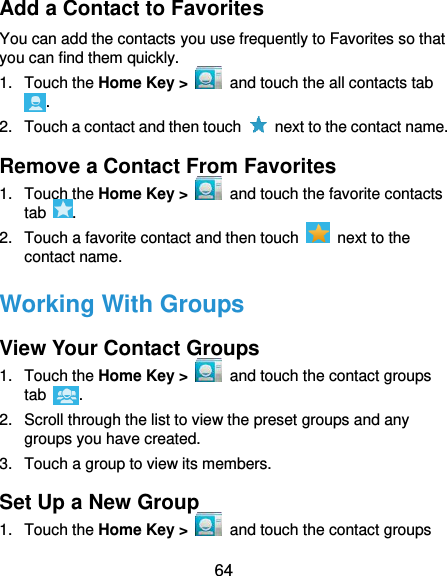  64 Add a Contact to Favorites You can add the contacts you use frequently to Favorites so that you can find them quickly. 1.  Touch the Home Key &gt;   and touch the all contacts tab . 2.  Touch a contact and then touch    next to the contact name. Remove a Contact From Favorites 1.  Touch the Home Key &gt;    and touch the favorite contacts tab  . 2.  Touch a favorite contact and then touch    next to the contact name. Working With Groups View Your Contact Groups 1.  Touch the Home Key &gt;    and touch the contact groups tab  . 2.  Scroll through the list to view the preset groups and any groups you have created. 3.  Touch a group to view its members. Set Up a New Group 1.  Touch the Home Key &gt;   and touch the contact groups 