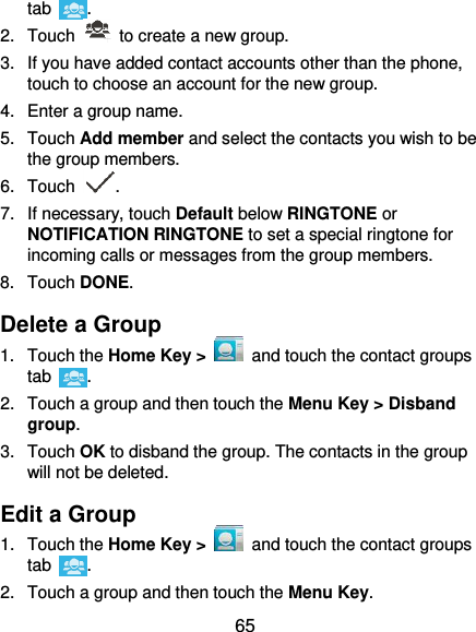  65 tab  . 2.  Touch    to create a new group. 3.  If you have added contact accounts other than the phone, touch to choose an account for the new group. 4.  Enter a group name. 5.  Touch Add member and select the contacts you wish to be the group members. 6.  Touch  . 7.  If necessary, touch Default below RINGTONE or NOTIFICATION RINGTONE to set a special ringtone for incoming calls or messages from the group members. 8.  Touch DONE. Delete a Group 1.  Touch the Home Key &gt;   and touch the contact groups tab  . 2.  Touch a group and then touch the Menu Key &gt; Disband group. 3.  Touch OK to disband the group. The contacts in the group will not be deleted. Edit a Group 1.  Touch the Home Key &gt;   and touch the contact groups tab  . 2.  Touch a group and then touch the Menu Key. 