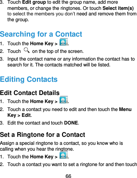  66 3.  Touch Edit group to edit the group name, add more members, or change the ringtones. Or touch Select item(s) to select the members you don’t need and remove them from the group. Searching for a Contact 1.  Touch the Home Key &gt;  . 2.  Touch    on the top of the screen. 3.  Input the contact name or any information the contact has to search for it. The contacts matched will be listed. Editing Contacts Edit Contact Details 1.  Touch the Home Key &gt;  . 2.  Touch a contact you need to edit and then touch the Menu Key &gt; Edit. 3.  Edit the contact and touch DONE. Set a Ringtone for a Contact Assign a special ringtone to a contact, so you know who is calling when you hear the ringtone. 1.  Touch the Home Key &gt;  . 2.  Touch a contact you want to set a ringtone for and then touch 