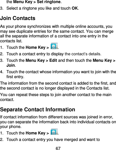  67 the Menu Key &gt; Set ringtone. 3.  Select a ringtone you like and touch OK. Join Contacts As your phone synchronizes with multiple online accounts, you may see duplicate entries for the same contact. You can merge all the separate information of a contact into one entry in the contacts list. 1.  Touch the Home Key &gt;  . 2.  Touch a contact entry to display the contact’s details. 3.  Touch the Menu Key &gt; Edit and then touch the Menu Key &gt; Join.   4.  Touch the contact whose information you want to join with the first entry. The information from the second contact is added to the first, and the second contact is no longer displayed in the Contacts list. You can repeat these steps to join another contact to the main contact. Separate Contact Information If contact information from different sources was joined in error, you can separate the information back into individual contacts on your phone. 1.  Touch the Home Key &gt;  . 2.  Touch a contact entry you have merged and want to 