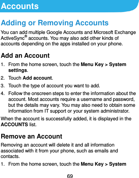  69 Accounts Adding or Removing Accounts You can add multiple Google Accounts and Microsoft Exchange ActiveSync® accounts. You may also add other kinds of accounts depending on the apps installed on your phone. Add an Account 1.  From the home screen, touch the Menu Key &gt; System settings. 2.  Touch Add account. 3.  Touch the type of account you want to add. 4.  Follow the onscreen steps to enter the information about the account. Most accounts require a username and password, but the details may vary. You may also need to obtain some information from IT support or your system administrator. When the account is successfully added, it is displayed in the ACCOUNTS list. Remove an Account Removing an account will delete it and all information associated with it from your phone, such as emails and contacts. 1.  From the home screen, touch the Menu Key &gt; System 