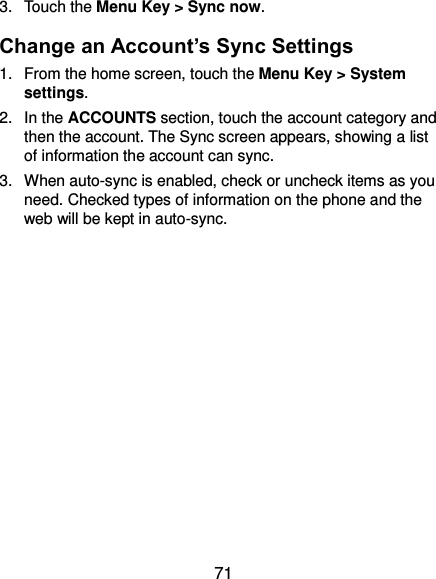  71 3.  Touch the Menu Key &gt; Sync now. Change an Account’s Sync Settings 1.  From the home screen, touch the Menu Key &gt; System settings. 2.  In the ACCOUNTS section, touch the account category and then the account. The Sync screen appears, showing a list of information the account can sync. 3.  When auto-sync is enabled, check or uncheck items as you need. Checked types of information on the phone and the web will be kept in auto-sync.      