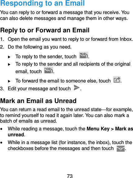  73 Responding to an Email You can reply to or forward a message that you receive. You can also delete messages and manage them in other ways. Reply to or Forward an Email 1.  Open the email you want to reply to or forward from Inbox. 2.  Do the following as you need.  To reply to the sender, touch  .  To reply to the sender and all recipients of the original email, touch  .  To forward the email to someone else, touch  . 3.  Edit your message and touch  . Mark an Email as Unread You can return a read email to the unread state—for example, to remind yourself to read it again later. You can also mark a batch of emails as unread.  While reading a message, touch the Menu Key &gt; Mark as unread.  While in a message list (for instance, the inbox), touch the checkboxes before the messages and then touch  . 