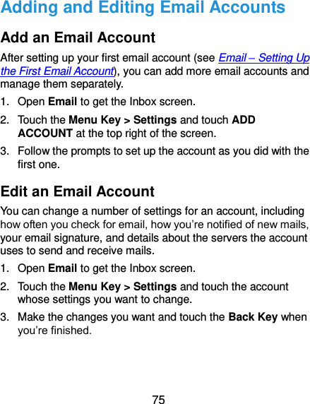  75 Adding and Editing Email Accounts Add an Email Account After setting up your first email account (see Email – Setting Up the First Email Account), you can add more email accounts and manage them separately. 1.  Open Email to get the Inbox screen. 2.  Touch the Menu Key &gt; Settings and touch ADD ACCOUNT at the top right of the screen. 3.  Follow the prompts to set up the account as you did with the first one. Edit an Email Account You can change a number of settings for an account, including how often you check for email, how you’re notified of new mails, your email signature, and details about the servers the account uses to send and receive mails. 1.  Open Email to get the Inbox screen. 2.  Touch the Menu Key &gt; Settings and touch the account whose settings you want to change. 3.  Make the changes you want and touch the Back Key when you’re finished. 