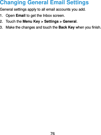  76 Changing General Email Settings General settings apply to all email accounts you add. 1.  Open Email to get the Inbox screen. 2.  Touch the Menu Key &gt; Settings &gt; General. 3.  Make the changes and touch the Back Key when you finish. 