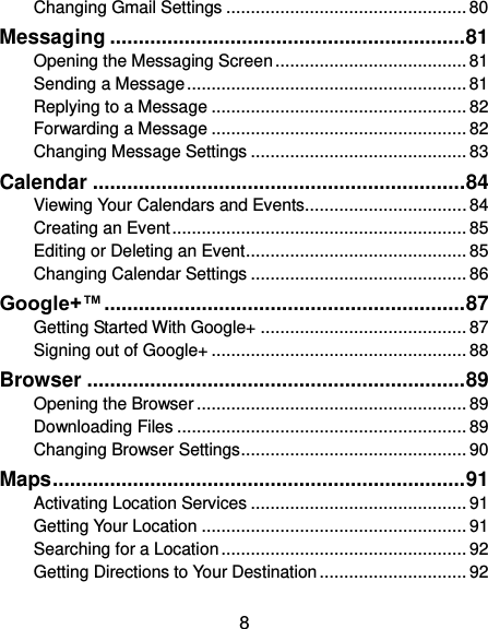  8 Changing Gmail Settings ................................................. 80 Messaging .............................................................. 81 Opening the Messaging Screen ....................................... 81 Sending a Message ......................................................... 81 Replying to a Message .................................................... 82 Forwarding a Message .................................................... 82 Changing Message Settings ............................................ 83 Calendar ................................................................. 84 Viewing Your Calendars and Events ................................. 84 Creating an Event ............................................................ 85 Editing or Deleting an Event ............................................. 85 Changing Calendar Settings ............................................ 86 Google+™ ............................................................... 87 Getting Started With Google+ .......................................... 87 Signing out of Google+ .................................................... 88 Browser .................................................................. 89 Opening the Browser ....................................................... 89 Downloading Files ........................................................... 89 Changing Browser Settings .............................................. 90 Maps ........................................................................ 91 Activating Location Services ............................................ 91 Getting Your Location ...................................................... 91 Searching for a Location .................................................. 92 Getting Directions to Your Destination .............................. 92 