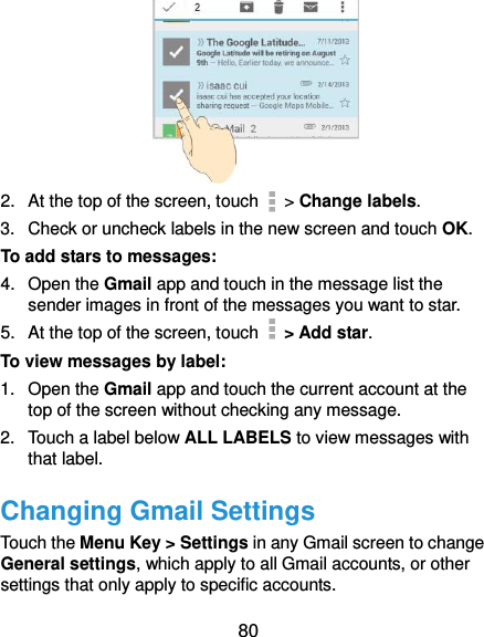  80  2.  At the top of the screen, touch   &gt; Change labels. 3.  Check or uncheck labels in the new screen and touch OK. To add stars to messages: 4.  Open the Gmail app and touch in the message list the sender images in front of the messages you want to star. 5.  At the top of the screen, touch   &gt; Add star. To view messages by label: 1.  Open the Gmail app and touch the current account at the top of the screen without checking any message. 2.  Touch a label below ALL LABELS to view messages with that label. Changing Gmail Settings Touch the Menu Key &gt; Settings in any Gmail screen to change General settings, which apply to all Gmail accounts, or other settings that only apply to specific accounts. 
