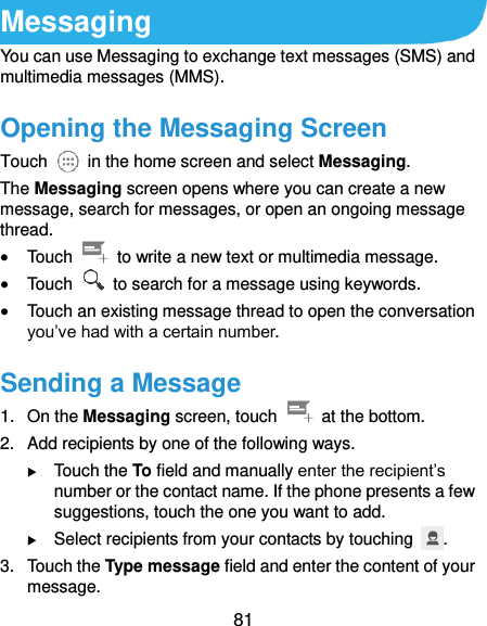  81 Messaging You can use Messaging to exchange text messages (SMS) and multimedia messages (MMS). Opening the Messaging Screen Touch    in the home screen and select Messaging. The Messaging screen opens where you can create a new message, search for messages, or open an ongoing message thread.  Touch    to write a new text or multimedia message.  Touch    to search for a message using keywords.  Touch an existing message thread to open the conversation you’ve had with a certain number.   Sending a Message 1.  On the Messaging screen, touch    at the bottom. 2.  Add recipients by one of the following ways.  Touch the To field and manually enter the recipient’s number or the contact name. If the phone presents a few suggestions, touch the one you want to add.  Select recipients from your contacts by touching  . 3.  Touch the Type message field and enter the content of your message. 