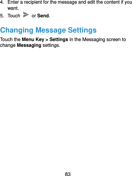  83 4.  Enter a recipient for the message and edit the content if you want. 5.  Touch    or Send. Changing Message Settings Touch the Menu Key &gt; Settings in the Messaging screen to change Messaging settings.   