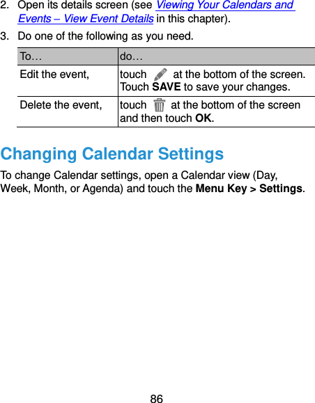  86 2.  Open its details screen (see Viewing Your Calendars and Events – View Event Details in this chapter). 3.  Do one of the following as you need. To… do… Edit the event, touch    at the bottom of the screen. Touch SAVE to save your changes. Delete the event, touch    at the bottom of the screen and then touch OK. Changing Calendar Settings To change Calendar settings, open a Calendar view (Day, Week, Month, or Agenda) and touch the Menu Key &gt; Settings.           