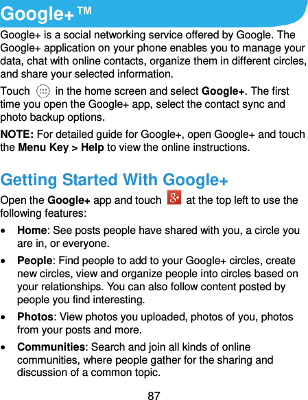  87 Google+™ Google+ is a social networking service offered by Google. The Google+ application on your phone enables you to manage your data, chat with online contacts, organize them in different circles, and share your selected information. Touch   in the home screen and select Google+. The first time you open the Google+ app, select the contact sync and photo backup options. NOTE: For detailed guide for Google+, open Google+ and touch the Menu Key &gt; Help to view the online instructions. Getting Started With Google+ Open the Google+ app and touch    at the top left to use the following features:  Home: See posts people have shared with you, a circle you are in, or everyone.  People: Find people to add to your Google+ circles, create new circles, view and organize people into circles based on your relationships. You can also follow content posted by people you find interesting.  Photos: View photos you uploaded, photos of you, photos from your posts and more.  Communities: Search and join all kinds of online communities, where people gather for the sharing and discussion of a common topic. 