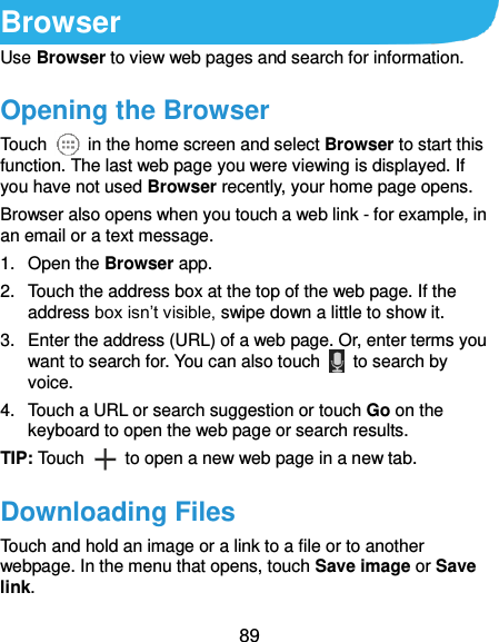  89 Browser Use Browser to view web pages and search for information. Opening the Browser Touch    in the home screen and select Browser to start this function. The last web page you were viewing is displayed. If you have not used Browser recently, your home page opens. Browser also opens when you touch a web link - for example, in an email or a text message.   1.  Open the Browser app. 2.  Touch the address box at the top of the web page. If the address box isn’t visible, swipe down a little to show it. 3.  Enter the address (URL) of a web page. Or, enter terms you want to search for. You can also touch    to search by voice. 4.  Touch a URL or search suggestion or touch Go on the keyboard to open the web page or search results.   TIP: Touch    to open a new web page in a new tab. Downloading Files Touch and hold an image or a link to a file or to another webpage. In the menu that opens, touch Save image or Save link. 