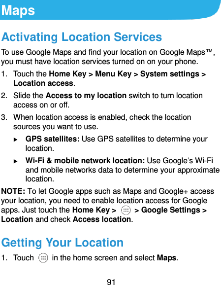 91 Maps Activating Location Services To use Google Maps and find your location on Google Maps™, you must have location services turned on on your phone. 1.  Touch the Home Key &gt; Menu Key &gt; System settings &gt; Location access. 2.  Slide the Access to my location switch to turn location access on or off. 3.  When location access is enabled, check the location sources you want to use.  GPS satellites: Use GPS satellites to determine your location.  Wi-Fi &amp; mobile network location: Use Google’s Wi-Fi and mobile networks data to determine your approximate location. NOTE: To let Google apps such as Maps and Google+ access your location, you need to enable location access for Google apps. Just touch the Home Key &gt;   &gt; Google Settings &gt; Location and check Access location. Getting Your Location 1.  Touch    in the home screen and select Maps. 