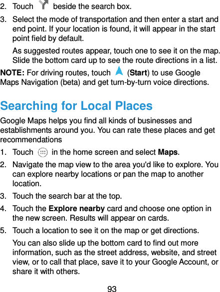  93 2.  Touch    beside the search box. 3.  Select the mode of transportation and then enter a start and end point. If your location is found, it will appear in the start point field by default. As suggested routes appear, touch one to see it on the map. Slide the bottom card up to see the route directions in a list. NOTE: For driving routes, touch    (Start) to use Google Maps Navigation (beta) and get turn-by-turn voice directions. Searching for Local Places Google Maps helps you find all kinds of businesses and establishments around you. You can rate these places and get recommendations 1.  Touch    in the home screen and select Maps.   2.  Navigate the map view to the area you&apos;d like to explore. You can explore nearby locations or pan the map to another location. 3.  Touch the search bar at the top. 4.  Touch the Explore nearby card and choose one option in the new screen. Results will appear on cards. 5.  Touch a location to see it on the map or get directions. You can also slide up the bottom card to find out more information, such as the street address, website, and street view, or to call that place, save it to your Google Account, or share it with others. 