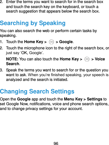  96 2.  Enter the terms you want to search for in the search box and touch the search key on the keyboard, or touch a search suggestion that appears below the search box. Searching by Speaking You can also search the web or perform certain tasks by speaking. 1.  Touch the Home Key &gt;    &gt; Google. 2.  Touch the microphone icon to the right of the search box, or just say ‘OK, Google’. NOTE: You can also touch the Home Key &gt;    &gt; Voice Search. 3.  Speak the terms you want to search for or the question you want to ask. When you’re finished speaking, your speech is analyzed and the search is initiated. Changing Search Settings Open the Google app and touch the Menu Key &gt; Settings to set Google Now, notifications, voice and phone search options, and to change privacy settings for your account.   