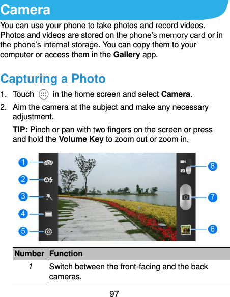  97 Camera You can use your phone to take photos and record videos. Photos and videos are stored on the phone’s memory card or in the phone’s internal storage. You can copy them to your computer or access them in the Gallery app. Capturing a Photo 1.  Touch    in the home screen and select Camera. 2.  Aim the camera at the subject and make any necessary adjustment. TIP: Pinch or pan with two fingers on the screen or press and hold the Volume Key to zoom out or zoom in.  Number Function 1 Switch between the front-facing and the back cameras. 