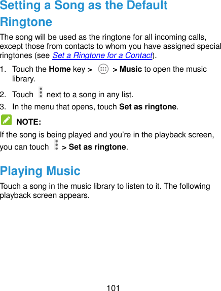  101 Setting a Song as the Default Ringtone The song will be used as the ringtone for all incoming calls, except those from contacts to whom you have assigned special ringtones (see Set a Ringtone for a Contact). 1.  Touch the Home key &gt;    &gt; Music to open the music library. 2.  Touch    next to a song in any list. 3.  In the menu that opens, touch Set as ringtone.  NOTE: If the song is being played and you’re in the playback screen, you can touch   &gt; Set as ringtone. Playing Music Touch a song in the music library to listen to it. The following playback screen appears. 