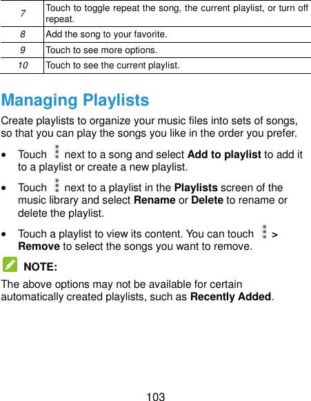  103 7 Touch to toggle repeat the song, the current playlist, or turn off repeat. 8 Add the song to your favorite. 9 Touch to see more options. 10 Touch to see the current playlist. Managing Playlists Create playlists to organize your music files into sets of songs, so that you can play the songs you like in the order you prefer.  Touch    next to a song and select Add to playlist to add it to a playlist or create a new playlist.  Touch    next to a playlist in the Playlists screen of the music library and select Rename or Delete to rename or delete the playlist.  Touch a playlist to view its content. You can touch   &gt; Remove to select the songs you want to remove.  NOTE:   The above options may not be available for certain automatically created playlists, such as Recently Added. 