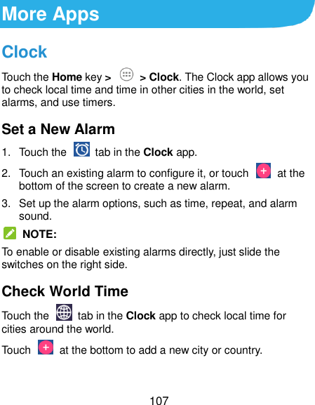  107 More Apps Clock Touch the Home key &gt;  &gt; Clock. The Clock app allows you to check local time and time in other cities in the world, set alarms, and use timers. Set a New Alarm 1.  Touch the   tab in the Clock app. 2.  Touch an existing alarm to configure it, or touch    at the bottom of the screen to create a new alarm. 3.  Set up the alarm options, such as time, repeat, and alarm sound.   NOTE: To enable or disable existing alarms directly, just slide the switches on the right side. Check World Time Touch the   tab in the Clock app to check local time for cities around the world. Touch    at the bottom to add a new city or country. 