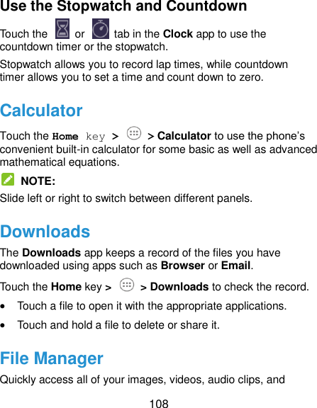  108 Use the Stopwatch and Countdown Touch the   or    tab in the Clock app to use the countdown timer or the stopwatch. Stopwatch allows you to record lap times, while countdown timer allows you to set a time and count down to zero. Calculator Touch the Home key &gt;  &gt; Calculator to use the phone’s convenient built-in calculator for some basic as well as advanced mathematical equations.   NOTE: Slide left or right to switch between different panels. Downloads The Downloads app keeps a record of the files you have downloaded using apps such as Browser or Email. Touch the Home key &gt;  &gt; Downloads to check the record.  Touch a file to open it with the appropriate applications.  Touch and hold a file to delete or share it. File Manager Quickly access all of your images, videos, audio clips, and 