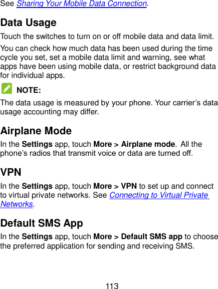  113 See Sharing Your Mobile Data Connection. Data Usage Touch the switches to turn on or off mobile data and data limit. You can check how much data has been used during the time cycle you set, set a mobile data limit and warning, see what apps have been using mobile data, or restrict background data for individual apps.  NOTE: The data usage is measured by your phone. Your carrier’s data usage accounting may differ. Airplane Mode In the Settings app, touch More &gt; Airplane mode. All the phone’s radios that transmit voice or data are turned off. VPN In the Settings app, touch More &gt; VPN to set up and connect to virtual private networks. See Connecting to Virtual Private Networks. Default SMS App In the Settings app, touch More &gt; Default SMS app to choose the preferred application for sending and receiving SMS. 